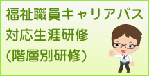 福祉職員キャリアパス対応生涯研修(階層別研修) 福祉職員キャリアパス対応生涯研修(階層別研修)