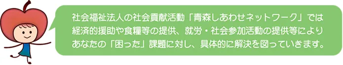 社会福祉法人の社会貢献活動「青森しあわせネットワーク」では経済的援助や食糧等の提供、就労・社会参加活動の提供等によりあなたの「困った」課題に対し、具体的に解決を図っていきます。