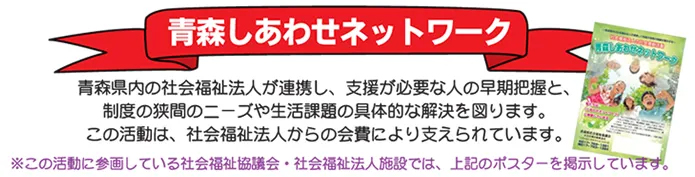 青森しあわせネットワーク　青森県内の社会福祉法人が連携し、支援が必要な人の早期把握と、制度の狭間のニーズや生活課題の具体的な解決を図ります。この活動は、社会福祉法人からの会費により支えられています。（注）この活動に参画している社会福祉協議会・社会福祉法人施設では、上記のポスターを掲示しています。